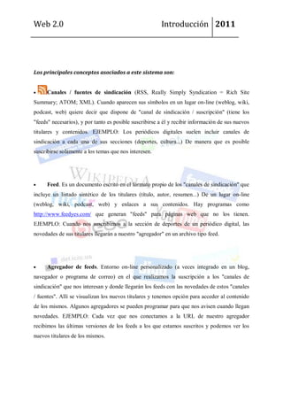 Web 2.0                                                 Introducción 2011




Los principales conceptos asociados a este sistema son:


     Canales / fuentes de sindicación (RSS, Really Simply Syndication = Rich Site
Summary; ATOM; XML). Cuando aparecen sus símbolos en un lugar on-line (weblog, wiki,
podcast, web) quiere decir que dispone de "canal de sindicación / suscripción" (tiene los
"feeds" necesarios), y por tanto es posible suscribirse a él y recibir información de sus nuevos
titulares y contenidos. EJEMPLO: Los periódicos digitales suelen incluir canales de
sindicación a cada una de sus secciones (deportes, cultura...) De manera que es posible
suscribirse solamente a los temas que nos interesen.




      Feed. Es un documento escrito en el formato propio de los "canales de sindicación" que
incluye un listado sintético de los titulares (título, autor, resumen...) De un lugar on-line
(weblog, wiki, podcast, web) y enlaces a sus contenidos. Hay programas como
http://www.feedyes.com/ que generan "feeds" para páginas web que no los tienen.
EJEMPLO: Cuando nos suscribimos a la sección de deportes de un periódico digital, las
novedades de sus titulares llegarán a nuestro "agregador" en un archivo tipo feed.




      Agregador de feeds. Entorno on-line personalizado (a veces integrado en un blog,
navegador o programa de correo) en el que realizamos la suscripción a los "canales de
sindicación" que nos interesan y donde llegarán los feeds con las novedades de estos "canales
/ fuentes". Allí se visualizan los nuevos titulares y tenemos opción para acceder al contenido
de los mismos. Algunos agregadores se pueden programar para que nos avisen cuando llegan
novedades. EJEMPLO: Cada vez que nos conectamos a la URL de nuestro agregador
recibimos las últimas versiones de los feeds a los que estamos suscritos y podemos ver los
nuevos titulares de los mismos.
 