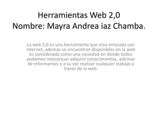 Herramientas Web 2,0
Nombre: Mayra Andrea iaz Chamba.
   La web 2,0 es una herramienta que esta enlazada con
   internet, ademas se encuentran disponibles en la web
     es considerada como una sociedad en donde todos
   podemos interactuar adquirir conocimientos, ademas
    de informarnos y a su vez realizar cualquier trabajo a
                      traves de la web.
 