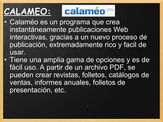 CALAMEO: Calaméo es un programa que crea instantáneamente publicaciones Web interactivas, gracias a un nuevo proceso de publicación, extremadamente rico y facil de usar. Tiene una amplia gama de opciones y es de fácil uso. A partir de un archivo PDF, se pueden crear revistas, folletos, catálogos de ventas, informes anuales, folletos de presentación, etc. 