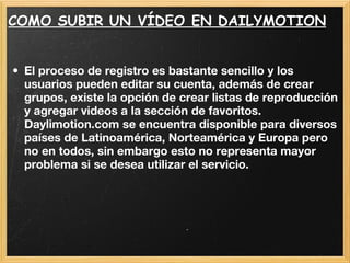 COMO SUBIR UN VÍDEO EN DAILYMOTION El proceso de registro es bastante sencillo y los usuarios pueden editar su cuenta, además de crear grupos, existe la opción de crear listas de reproducción y agregar videos a la sección de favoritos. Daylimotion.com se encuentra disponible para diversos países de Latinoamérica, Norteamérica y Europa pero no en todos, sin embargo esto no representa mayor problema si se desea utilizar el servicio. 