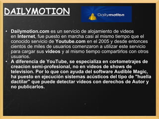 DAILYMOTION Dailymotion.com  es un servicio de alojamiento de videos en  Internet , fue puesto en marcha casi al mismo tiempo que el conocido servicio de  Youtube.com  en el 2005 y desde entonces cientos de miles de usuarios comenzaron a utilizar este servicio para cargar sus  videos  y al mismo tiempo compartirlos con otros usuarios. A diferencia de YouTube, se especializa en cortometrajes de creacion semi-profesional, no en videos de shows de television. Por lo que con ayuda del software Audible Magic, ha puesto en ejecución sistemas acústicos del tipo de "huella dactilar" que puede detectar vídeos con derechos de Autor y no publicarlos. 