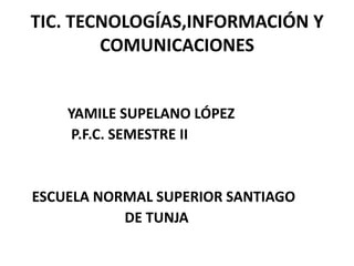 TIC. TECNOLOGÍAS,INFORMACIÓN Y
        COMUNICACIONES


    YAMILE SUPELANO LÓPEZ
     P.F.C. SEMESTRE II


ESCUELA NORMAL SUPERIOR SANTIAGO
           DE TUNJA
 