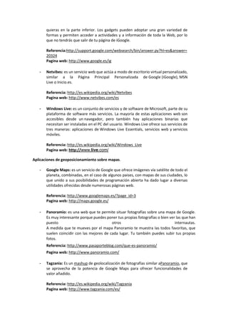 quieras en la parte inferior. Los gadgets pueden adoptar una gran variedad de
       formas y permiten acceder a actividades y a información de toda la Web, por lo
       que no tendrás que salir de tu página de iGoogle.

       Referencia:http://support.google.com/websearch/bin/answer.py?hl=es&answer=
       20324
       Pagina web: http://www.google.es/ig

   -   Netvibes: es un servicio web que actúa a modo de escritorio virtual personalizado,
       similar a la Página Principal Personalizada de Google (iGoogle), MSN
       Live o Inicio.es.

       Referencia: http://es.wikipedia.org/wiki/Netvibes
       Pagina web: http://www.netvibes.com/es

   -   Windows Live: es un conjunto de servicios y de software de Microsoft, parte de su
       plataforma de software más servicios. La mayoría de estas aplicaciones web son
       accesibles desde un navegador, pero también hay aplicaciones binarias que
       necesitan ser instaladas en el PC del usuario. Windows Live ofrece sus servicios de
       tres maneras: aplicaciones de Windows Live Essentials, servicios web y servicios
       móviles.

       Referencia: http://es.wikipedia.org/wiki/Windows_Live
       Pagina web: http://www.live.com/

Aplicaciones de geoposicionamiento sobre mapas.

   -   Google Maps: es un servicio de Google que ofrece imágenes vía satélite de todo el
       planeta, combinadas, en el caso de algunos paises, con mapas de sus ciudades, lo
       que unido a sus posibilidades de programación abierta ha dado lugar a diversas
       utilidades ofrecidas desde numerosas páginas web.

       Referencia: http://www.googlemaps.es/?page_id=3
       Pagina web: http://maps.google.es/

   -   Panoramio: es una web que te permite situar fotografías sobre una mapa de Google.
       Es muy interesante porque puedes poner tus propias fotografías o bien ver las que han
       puesto                               otros                               internautas.
       A medida que te mueves por el mapa Panoramio te muestra las todos favoritas, que
       suelen coincidir con las mejores de cada lugar. Tu también puedes subir tus propias
       fotos.
       Referencia: http://www.pasaporteblog.com/que-es-panoramio/
       Pagina web: http://www.panoramio.com/

   -   Tagzania: Es un mashup de geolocalización de fotografías similar aPanoramio, que
       se aprovecha de la potencia de Google Maps para ofrecer funcionalidades de
       valor añadido.

       Referencia: http://es.wikipedia.org/wiki/Tagzania
       Pagina web: http://www.tagzania.com/es/
 