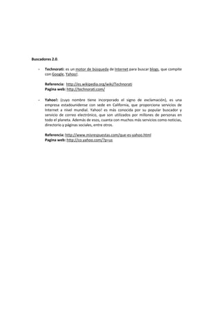 Buscadores 2.0.

   -   Technorati: es un motor de búsqueda de Internet para buscar blogs, que compite
       con Google, Yahoo!.

       Referencia: http://es.wikipedia.org/wiki/Technorati
       Pagina web: http://technorati.com/

   -   Yahoo!: (cuyo nombre tiene incorporado el signo de exclamación), es una
       empresa estadounidense con sede en California, que proporciona servicios de
       Internet a nivel mundial. Yahoo! es más conocida por su popular buscador y
       servicio de correo electrónico, que son utilizados por millones de personas en
       todo el planeta. Además de esos, cuanta con muchos más servicios como noticias,
       directorio y páginas sociales, entre otros.

       Referencia: http://www.misrespuestas.com/que-es-yahoo.html
       Pagina web: http://co.yahoo.com/?p=us
 