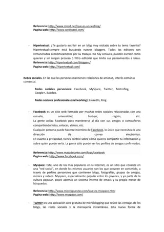 Referencia: http://www.minid.net/que-es-un-weblog/
       Pagina web: http://www.weblogssl.com/




   -   Hipertextual: ¿Te gustaría escribir en un blog muy visitado sobre tu tema favorito?
       Hipertextual siempre está buscando nuevos bloggers. Todos los editores son
       remunerados económicamente por su trabajo. No hay censura, pueden escribir como
       quieran y sin ningún proceso o filtro editorial que limite sus pensamientos e ideas.
       Referencia: http://hipertextual.com/bloggers/
       Pagina web: http://hipertextual.com/


Redes sociales. En las que las personas mantienen relaciones de amistad, interés común o
comercial.

         Redes sociales personales: Facebook, MySpace, Twitter, Metroflog,
         Google+, Baddoo.

         Redes sociales profesionales (networking): LinkedIn, Xing.


   -   Facebook: es un sitio web formado por muchas redes sociales relacionadas con una
       escuela,            universidad,            trabajo,         región,             etc.
       La gente utiliza Facebook para mantenerse al día con sus amigos o compañeros
       compartiendo fotos, enlaces, vídeos, etc.
       Cualquier persona puede hacerse miembro de Facebook, lo único que necesitas es una
       dirección                   de                   correo                  electrónico.
       En cuanto a privacidad, tienes control sobre cómo quieres compartir tu información y
       sobre quién puede verla. La gente sólo puede ver los perfiles de amigos confirmados.

       Referencia: http://www.masadelante.com/faqs/facebook
       Pagina web: http://www.facebook.com/

   -   Myspace: Este, uno de los más populares en la Internet, es un sitio que consiste en
       una "red social", en donde los mismos usuarios son los que proveen en contenido, a
       través de perfiles personales que contienen blogs, fotografías, grupos de amigos,
       música y videos. Myspace, especialmente popular entre los jóvenes, y ya parte de la
       cultura popular, posee además un sistema interno de emails y su propio motor de
       búsquedas.

       Referencia: http://www.misrespuestas.com/que-es-myspace.html
       Pagina web: http://www.myspace.com/

   -   Twitter: es una aplicación web gratuita de microblogging que reúne las ventajas de los
       blogs, las redes sociales y la mensajería instantánea. Esta nueva forma de
 