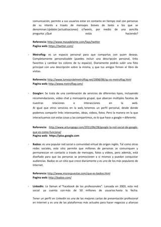 comunicación, permite a sus usuarios estar en contacto en tiempo real con personas
    de su interés a través de mensajes breves de texto a los que se
    denominan Updates (actualizaciones) oTweets, por medio de una sencilla
    pregunta: ¿Qué                           estás                           haciendo?

    Referencia: http://www.masadelante.com/faqs/twitter
    Pagina web: https://twitter.com/

-   Metroflog: es un espacio personal para que compartas con quien deseas.
    Completamente personalizable (puedes incluir una descripción personal, links
    favoritos y cambiar los colores de tu espacio). Diariamente podrás subir una foto
    principal con una descripción sobre la misma, y que tus amigos firmen el libro de
    visitas.

    Referencia: http://www.lomejordelmetroflog.net/2008/08/qu-es-metroflog.html
    Pagina web: http://www.metroflog.com/


-   Google+: Se trata de una combinación de servicios de diferentes tipos, incluyendo
    recomendaciones, video chat y mensajería grupal, que abarcan múltiples facetas de
    nuestras       relaciones        e       interacciones        en        la       web.
    Al igual que otros servicios en la web, tenemos un perfil personal, desde donde
    podemos compartir links interesantes, ideas, videos, fotos. Pero la manera en la que
    interactuamos con estas cosas y las compartimos, es lo que hace a google + diferente.


    Referencia: http://www.arturogoga.com/2011/06/28/google-la-red-social-de-google-
    que-es-como-funciona/
    Pagina web: https://plus.google.com

-   Badoo: es una popular red social o comunidad virtual de origen inglés. Tal como otras
    redes sociales, este sitio permite que millones de personas se comuniquen y
    permanezcan en contacto a través de mensajes, fotos y videos, pero además, está
    diseñado para que las personas se promocionen a sí mismos y puedan conquistar
    audiencias. Badoo es un sitio que crece diariamente y es uno de los más populares de
    Internet.

    Referencia: http://www.misrespuestas.com/que-es-badoo.html
    Pagina web: http://badoo.com/

-   LinkedIn: Le llaman el “Facebook de los profesionales”. Lanzada en 2003, esta red
    social ya cuenta con más de 50 millones de usuarios hasta la fecha.

    Tener un perfil en LinkedIn es una de las mejores cartas de presentación profesional
    en Internet y es una de las plataformas más actuales para hacer negocios y alianzas
 