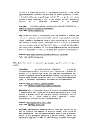 estratégicas. Al fin y al cabo, un perfil en Linkedin es un resumen de tu experiencia y
       logros profesionales. A diferencia con otras redes no permite personalizar casi nada,
       es decir, la única foto que se puede cargar es la del CV, no se pueden subir videos,
       tampoco se puede personalizar el color, formato o diseño del perfil. Sólo permite
       enfocarse      en       la     información       profesional    de    las    personas.

       Referencia:     http://www.naiaraperezdevillarreal.com/2010/02/26/%C2%BFque-es-
       linkedin-y-como-funciona-guia-basica-de-linkedin/
       Pagina web: http://co.linkedin.com/

   -   Xing: La red social XING es un importante punto de encuentro en Internet para
       personas de negocios y profesionales de todos los sectores, que establecen contactos
       valiosos y descubren en XING una excelente fuente de información. Los usuarios de
       XING conocen a nuevos clientes, seleccionan personal cualificado y encuentran
       inspiración y nuevas ideas en la plataforma. A juzgar por el grado de actividad por
       parte de los usuarios, XING es la red social de networking profesional más importante
       del mundo. La sociedad anónima que está detrás de la plataforma se llama XING AG.

       Referencia: http://www.aimme.es/informacion/faqs/ficha.asp?id=690
       Pagina web: http://www.xing.com/


Wikis. Contenidos creados por los usuarios que cualquiera puede modificar, corregir y
ampliar.

   -   Wikipedia es           una enciclopedia libre y políglota de        la Fundación
       Wikimedia (una organización sin ánimo de lucro). Sus más de 20 millones de
       artículos en 282 idiomas y dialectos han sido redactados conjuntamente por
       voluntarios de todo el mundo,3 y prácticamente cualquier persona con acceso al
       proyecto4 puede editarlos. Iniciada en enero de 2001 por Jimmy Wales y Larry
       Sanger,5 es actualmente la mayor y más popular obra de consulta en Internet.

       Referencia: http://es.wikipedia.org/wiki/Wikipedia
       Pagina web: http://es.wikipedia.org/wiki/Wikipedia:Portada

   -   Google Knol: Knol es el nombre en clave de un proyecto anunciado por Google el
       13 de diciembre de 2007 en este post oficial, y que pretende convertirse en una
       colección de artículos, escritos por los propios usuarios, y que cubrirán aspectos
       relacionados con la Ciencia, información médica, Geografía e Historia,
       entretenimiento, manuales, información sobre productos, etc.

       Referencia: http://google.dirson.com/o.a/knol
       Pagina web: http://knol.google.com/

   -   Wikispaces: wikispaces es un área en la cual usted puede crear páginas sobre un
       tema en particular. Por ejemplo, un wikispace llamado “mani” estará en
       mani.wikispaces.com. Tipos de EspaciosWikispaces ofrece 3 tipos de espacios:
       públicos (public), protegidos (protected), y privados (private). Públicos Los
       espacios públicos pueden ser vistos por todo el mundo y pueden ser editados por
 