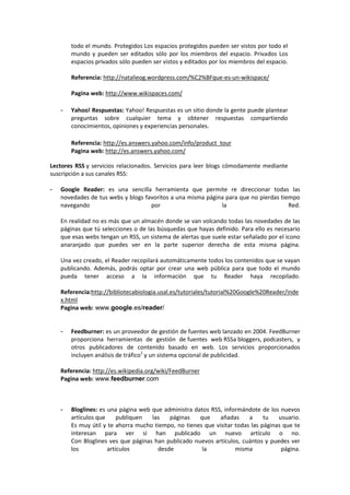 todo el mundo. Protegidos Los espacios protegidos pueden ser vistos por todo el
        mundo y pueden ser editados sólo por los miembros del espacio. Privados Los
        espacios privados sólo pueden ser vistos y editados por los miembros del espacio.

        Referencia: http://natalieog.wordpress.com/%C2%BFque-es-un-wikispace/

        Pagina web: http://www.wikispaces.com/

    -   Yahoo! Respuestas: Yahoo! Respuestas es un sitio donde la gente puede plantear
        preguntas sobre cualquier tema y obtener respuestas compartiendo
        conocimientos, opiniones y experiencias personales.

        Referencia: http://es.answers.yahoo.com/info/product_tour
        Pagina web: http://es.answers.yahoo.com/

Lectores RSS y servicios relacionados. Servicios para leer blogs cómodamente mediante
suscripción a sus canales RSS:

-   Google Reader: es una sencilla herramienta que permite re direccionar todas las
    novedades de tus webs y blogs favoritos a una misma página para que no pierdas tiempo
    navegando                       por                      la                       Red.

    En realidad no es más que un almacén donde se van volcando todas las novedades de las
    páginas que tú selecciones o de las búsquedas que hayas definido. Para ello es necesario
    que esas webs tengan un RSS, un sistema de alertas que suele estar señalado por el icono
    anaranjado que puedes ver en la parte superior derecha de esta misma página.

    Una vez creado, el Reader recopilará automáticamente todos los contenidos que se vayan
    publicando. Además, podrás optar por crear una web pública para que todo el mundo
    pueda tener acceso a la información que tu Reader haya recopilado.

    Referencia:http://bibliotecabiologia.usal.es/tutoriales/tutorial%20Google%20Reader/inde
    x.html
    Pagina web: www.google.es/reader/


    -   Feedburner: es un proveedor de gestión de fuentes web lanzado en 2004. FeedBurner
        proporciona herramientas de gestión de fuentes web RSSa bloggers, podcasters, y
        otros publicadores de contenido basado en web. Los servicios proporcionados
        incluyen análisis de tráfico2 y un sistema opcional de publicidad.

    Referencia: http://es.wikipedia.org/wiki/FeedBurner
    Pagina web: www.feedburner.com



    -   Bloglines: es una página web que administra datos RSS, informándote de los nuevos
        artículos que     publiquen  las   páginas    que     añadas     a     tu   usuario.
        Es muy útil y te ahorra mucho tiempo, no tienes que visitar todas las páginas que te
        interesan para ver si han publicado un nuevo artículo o no.
        Con Bloglines ves que páginas han publicado nuevos artículos, cuántos y puedes ver
        los           artículos        desde           la           misma            página.
 