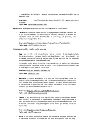 Es muy rápido y fácil de hacer y ahorras mucho tiempo, que es el único bien que no
       podemos ganar.

       Referencia:         http://diegotarin.wordpress.com/2007/10/17/ya-me-subscribi-a-
       bloglines/
       Pagina web: http://www.bloglines.com/

Agregadores. Servicios que agrupan información procedente de varias fuentes:

   -   Lastinfoo: es un servicio recién lanzado, un agregador de fuentes RSS temático, en
       el que puedes ver todas las anotaciones en bitácoras y foros de la Internet en
       castellano sobre un tema determinado: un personaje, un producto, una
       tendencia, ciertas palabras clave.

       Referencia: http://www.microsiervos.com/archivo/internet/lastinfoo.html
       Pagina web: http://ww5.lastinfoo.com/

Noticias y contenidos votados por los usuarios:

   -   Digg: es un sitio web principalmente sobre noticias de ciencia y tecnología.
       Combina marcadores sociales, blogging y sindicación con una organización sin
       jerarquías, con control editorial democrático, lo cual permite que se publiquen
       artículos sobre una gran variedad de géneros.
       Los usuarios envían relatos de noticias y recomendaciones de páginas web y los ponen
       a disposición de la comunidad, quien las juzgan y cuyo característico sistema valorativo
       se mide según la calificación de los usuarios.
       Referencia: http://es.wikipedia.org/wiki/Digg
       Pagina web: http://digg.com/

   -   Meneame: es un sitio web basado en la participación comunitaria en el que los
       usuarios registrados envían historias que los demás usuarios del sitio (registrados
       o no) pueden votar, promoviendo las más votadas a la página principal mediante
       la aplicación de un algoritmo que unifica varios parámetros en un único valor
       numérico que denomina internamente «karma».

       Referencia: http://es.wikipedia.org/wiki/Men%C3%A9ame
       Pagina web: http://www.meneame.net/

   -   Fresqui: es una web de noticias en la que el criterio lo marcan los usuarios. No hay
       línea editorial, ni partidismos, ni necesidad de promover a ningún personaje o
       tema por encima de otros. Simplemente las noticias que más te interesan. Un sitio
       de noticias "populares" porque es la gente la que decide qué entra y cuál es su
       importancia.

       Referencia: http://fresqui.com/preguntas-frecuentes
       Pagina web: http://fresqui.com/

   -   Wikio: es una página personal de noticias, que incluye un motor de búsqueda de
       la actualidad, realizando búsquedas en los sitios de la prensa y en los blogs.
 