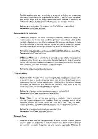 También puedes votar por un artículo o, grupo de artículos, que encuentras
       interesante, aumentando así su visibilidad en Wikio. Es algo asi como meneame,
       pero mucho mejor que ese famoso meneame donde siempre te banean o te
       rechazan el articulo. Puedes proponer tu blog para que aparezca en wikio.

       Referencia: http://blogger-full.blogspot.com/2009/06/que-es-wikio.html
       Pagina web: http://www.wikio.es/

Recomendación de contenidos:

   -   LastFM: Last.fm es una red social, una radio vía Internet y además un sistema de
       recomendación de música que construye perfiles y estadísticas sobre gustos
       musicales, basándose en los datos enviados por los usuarios registrados. Se trata
       de un servicio que te permite escuchar música a través de streaming, conocer
       personas con nuestros mismos gustos musicales, conocer nuevos artistas , etc.

       Referencia: http://pablotuc.wordpress.com/2010/11/02/%C2%BFque-es-last-fm/
       Pagina web: http://www.lastfm.es/

   -   MyStrands: MyStrands es un sistema de afinidad que conecta tu música con los
       catálogos online de esta gran comunidad llamada MyStrands. Deja de escuchar
       música solo, comparte tu experiencia y gustos musicales con tus amigos. Pon tags
       a tus canciones, crea listas de reproducción y haz amigos.

       Referencia: http://mystrands.softonic.com/

Compartir vídeos:

   -   YouTube: El sitio Youtube ofrece un servicio gratuito para compartir videos. Entre
       el contenido que se pueden encontrar están clips o trozos de películas, series,
       videos deportivos, de música, pasatiempos, y toda clase de filmaciones caseras
       personales. Se acepta una gran variedad de formatos, como .mpeg y .avi, los
       cuales son usados por cámaras y filmadoras digitales:

       Referencia: http://www.misrespuestas.com/que-es-youtube.html
       Pagina web: http://www.youtube.com/?gl=ES&hl=es

   -   Google Video: Es un servicio que permite a cualquier usuario encontrar
       información contenida dentro de los vídeos. Éstos son obtenidos a partir de las
       imágenes emitidas por varios canales de TV de EEUU (ABC, CNN, Fox News,
       Discovery Channel,...) y también de lo que es enviado por los propios usuarios.

       Referencia: http://google.dirson.com/o.a/google-video
       Pagina web: http://www.google.es/videohp

Compartir fotos:

   -   Flickr: es un sitio web de almacenamiento de fotos y videos. Además, provee
       servicios web y una plataforma de comunidades en línea. Es un sitio muy popular
       por permitir compartir fotografías de una manera organizada. Millones de
 
