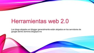 Herramientas web 2.0
Los blogs alojados en blogger generalmente están alojados en los servidores de
google dentro dominio blogspot.mx
 