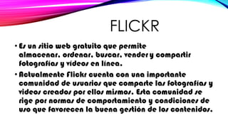 FLICKR
• Es un sitio web gratuito que permite
almacenar, ordenar, buscar, vender y compartir
fotografías y vídeos en línea.
• Actualmente Flickr cuenta con una importante
comunidad de usuarios que comparte las fotografías y
videos creados por ellos mismos. Esta comunidad se
rige por normas de comportamiento y condiciones de
uso que favorecen la buena gestión de los contenidos.
 