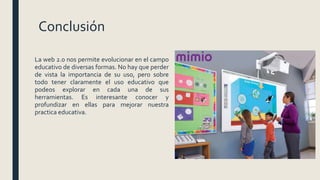 Conclusión
La web 2.0 nos permite evolucionar en el campo
educativo de diversas formas. No hay que perder
de vista la importancia de su uso, pero sobre
todo tener claramente el uso educativo que
podeos explorar en cada una de sus
herramientas. Es interesante conocer y
profundizar en ellas para mejorar nuestra
practica educativa.
 