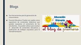 Blogs
■ Son herramientas para la generación de
conocimiento
■ Función Educativa: Pueden ser usados como
repositorio de contenidos didácticos que
quedan expuestos al comentario de los
estudiantes. Se pueden utilizar para evaluar
el desarrollo de contenidos educativos y
publicación de trabajos expuestos para la
retroalimentación.
 