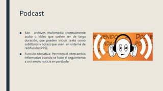 Podcast
■ Son archivos multimedia (normalmente
audio o vídeo que suelen ser de larga
duración, que pueden incluir texto como
subtítulos y notas) que usan un sistema de
redifusión (RSS).
■ Función educativa: Permiten el intercambio
informativo cuando se hace el seguimiento
a un tema o noticia en particular
 