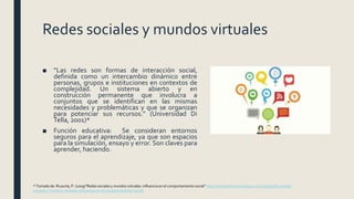 Redes sociales y mundos virtuales
■ “Las redes son formas de interacción social,
definida como un intercambio dinámico entre
personas, grupos e instituciones en contextos de
complejidad. Un sistema abierto y en
construcción permanente que involucra a
conjuntos que se identifican en las mismas
necesidades y problemáticas y que se organizan
para potenciar sus recursos.” (Universidad Di
Tella, 2001)*
■ Función educativa: Se consideran entornos
seguros para el aprendizaje, ya que son espacios
para la simulación, ensayo y error. Son claves para
aprender, haciendo.
* Tomado de: Ricaurte, P. (2009)“Redes sociales y mundos virtuales: influencia en el comportamiento social” https://mediosfera.wordpress.com/2009/08/20/redes-
sociales-y-mundos-virtuales-influencia-en-el-comportamiento-social/
 