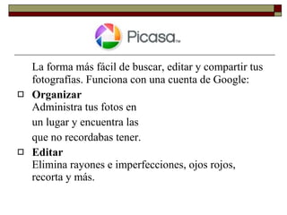 La forma más fácil de buscar, editar y compartir tus fotografías. Funciona con una cuenta de Google: Organizar  Administra tus fotos en  un lugar y encuentra las  que no recordabas tener. Editar Elimina rayones e imperfecciones, ojos rojos, recorta y más. 