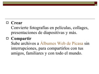Crear Convierte fotografías en películas, collages, presentaciones de diapositivas y más. Compartir Sube archivos a  Álbumes Web de Picasa  sin interrupciones, para compartirlos con tus amigos, familiares y con todo el mundo. 