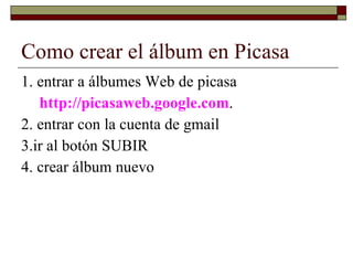 Como crear el álbum en Picasa 1. entrar a álbumes Web de picasa  http://picasaweb.google.com .  2. entrar con la cuenta de gmail 3.ir al botón SUBIR  4. crear álbum nuevo 
