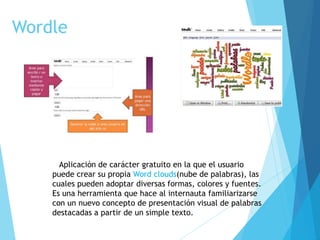 Wordle
Aplicación de carácter gratuito en la que el usuario
puede crear su propia Word clouds(nube de palabras), las
cuales pueden adoptar diversas formas, colores y fuentes.
Es una herramienta que hace al internauta familiarizarse
con un nuevo concepto de presentación visual de palabras
destacadas a partir de un simple texto.
 