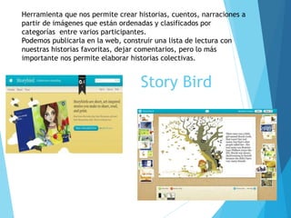 Story Bird
Herramienta que nos permite crear historias, cuentos, narraciones a
partir de imágenes que están ordenadas y clasificados por
categorías entre varios participantes.
Podemos publicarla en la web, construir una lista de lectura con
nuestras historias favoritas, dejar comentarios, pero lo más
importante nos permite elaborar historias colectivas.
 