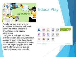 Educa Play
Plataforma que permite crear
actividades educativas multimedia
con un resultado atractivo y
profesional, como mapas,
adivinanzas,
crucigramas, diálogos dictados,
ordenar letras y palabras, relacionar,
sopa de letras y tests. Además nos
permite embeber las actividades en
nuestros blogs o páginas web, una
buena alternativa para que los
estudiantes aprendan jugando.
 