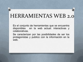 HERRAMIENTAS WEB 2.0
Es el conjunto de herramientas que se encuentra
disponibles en la web actual: interactivas y
colaborativas.
Se caracterizan por las posibilidades de ser los
protagonistas y publico con la información en la
web.
 