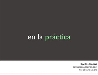 en la práctica


                         Carlos Gaona
                 carlosgaona@gmail.com
                       tw: @carlosgaona
                                      1
 