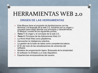 HERRAMIENTAS WEB 2.0
ORIGEN DE LAS HERRAMIENTAS
O Este Bloque tiene el propósito de familiarizarnos con los
términos y el lenguaje de la web 2.0. Iniciando por su origen y
concepto para luego abordar sus principios y características.
El Bloque I consta de los siguientes puntos:
O Tema 1: El origen y el concepto de la web 2.0.
O Tema 2: Principios de las Aplicaciones Web 2.0
O La Word Wide Web como plataforma.
O Aprovechar la inteligencia colectiva.
O La gestión de la base de datos como competencia básica.
O El fin del ciclo de las actualizaciones de versiones del
software.
O Modelos de programación ligera. Búsqueda de la simplicidad.
O El software no limitado a un solo dispositivo.
O Experiencias enriquecedoras del usuario.
 