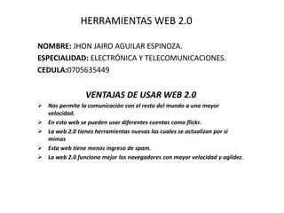HERRAMIENTAS WEB 2.0
NOMBRE: JHON JAIRO AGUILAR ESPINOZA.
ESPECIALIDAD: ELECTRÓNICA Y TELECOMUNICACIONES.
CEDULA:0705635449
VENTAJAS DE USAR WEB 2.0
 Nos permite la comunicación con el resto del mundo a una mayor
velocidad.
 En esta web se pueden usar diferentes cuentas como flickr.
 La web 2.0 tienes herramientas nuevas las cuales se actualizan por si
mimas
 Esta web tiene menos ingreso de spam.
 La web 2.0 funciona mejor los navegadores con mayor velocidad y aglidez.
 