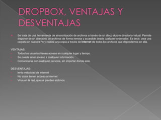  Se trata de una herramienta de sincronización de archivos a través de un disco duro o directorio virtual. Permite
disponer de un directorio de archivos de forma remota y accesible desde cualquier ordenador. Es decir, crea una
carpeta en nuestra Pc y realiza una copia a través de Internet de todos los archivos que depositemos en ella.
VENTAJAS:
 Todos los usuarios tienen acceso en cualquier lugar y tiempo.
 Se puede tener acceso a cualquier información.
 Comunicarse con cualquier persona, sin importar donde este.
DESVENTAJAS:
 lenta velocidad de internet
 No todos tienen acceso a internet
 Virus en la red, que se pierden archivos
 