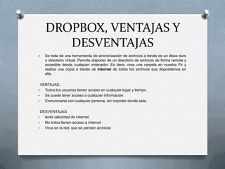 DROPBOX, VENTAJAS Y
DESVENTAJAS
O Se trata de una herramienta de sincronización de archivos a través de un disco duro
o directorio virtual. Permite disponer de un directorio de archivos de forma remota y
accesible desde cualquier ordenador. Es decir, crea una carpeta en nuestra Pc y
realiza una copia a través de Internet de todos los archivos que depositemos en
ella.
VENTAJAS:
 Todos los usuarios tienen acceso en cualquier lugar y tiempo.
 Se puede tener acceso a cualquier información.
 Comunicarse con cualquier persona, sin importar donde este.
DESVENTAJAS:
 lenta velocidad de internet
 No todos tienen acceso a internet
 Virus en la red, que se pierden archivos
 