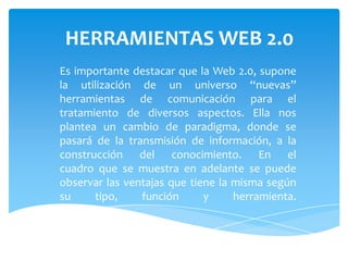 HERRAMIENTAS WEB 2.0
Es importante destacar que la Web 2.0, supone
la utilización de un universo “nuevas”
herramientas de comunicación para el
tratamiento de diversos aspectos. Ella nos
plantea un cambio de paradigma, donde se
pasará de la transmisión de información, a la
construcción del conocimiento. En el
cuadro que se muestra en adelante se puede
observar las ventajas que tiene la misma según
su     tipo,    función      y     herramienta.
 