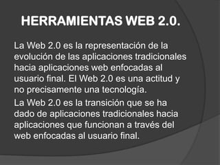 HERRAMIENTAS WEB 2.0.
La Web 2.0 es la representación de la
evolución de las aplicaciones tradicionales
hacia aplicaciones web enfocadas al
usuario final. El Web 2.0 es una actitud y
no precisamente una tecnología.
La Web 2.0 es la transición que se ha
dado de aplicaciones tradicionales hacia
aplicaciones que funcionan a través del
web enfocadas al usuario final.
 