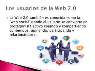  La Web 2.0 también es conocida como la
“web social” donde el usuario se convierte en
protagonista activo creando y compartiendo
contenidos, opinando, participando y
relacionándose.
 