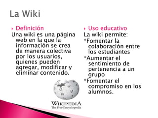  Definición
Una wiki es una página
web en la que la
información se crea
de manera colectiva
por los usuarios,
quienes pueden
agregar, modificar y
eliminar contenido.
 Uso educativo
La wiki permite:
*Fomentar la
colaboración entre
los estudiantes
*Aumentar el
sentimiento de
pertenencia a un
grupo
*Fomentar el
compromiso en los
alumnos.
 