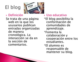  Definición
Se trata de una página
web en la que los
ususarios publican
entradas organizadas
de manera
cronológica. La
interacción se da en
la sección de
comentarios.
 Uso educativo
*El blog posibilita la
conformación de
comunidades de
aprendizaje.
*Fomenta la
colaboración y
cooperación entre los
estudiantes.
*El alumno es
responsable de
mantener su blog.
 
