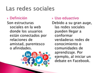  Definición
Son estructuras
sociales en la web
donde los usuarios
están conectados por
relaciones de
amistad, parentesco
o afinidades.
 Uso eduactivo
Debido a su gran auge,
las redes sociales
pueden llegar a
conformar
verdaderas redes de
conocimiento o
comunidades de
aprendizaje. Por
ejemplo, al iniciar un
debate en Facebook.
 
