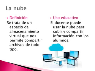  Definición
Se trata de un
espacio de
almacenamiento
virtual que nos
permite compartir
archivos de todo
tipo.
 Uso educativo
El docente puede
usar la nube para
subir y compartir
información con los
alumnos.
 