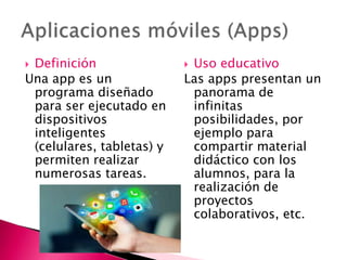  Definición
Una app es un
programa diseñado
para ser ejecutado en
dispositivos
inteligentes
(celulares, tabletas) y
permiten realizar
numerosas tareas.
 Uso educativo
Las apps presentan un
panorama de
infinitas
posibilidades, por
ejemplo para
compartir material
didáctico con los
alumnos, para la
realización de
proyectos
colaborativos, etc.
 