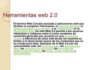 Herramientas web 2.0
El término Web 2.0 está asociado a aplicaciones web que
facilitan el compartir información, la interoperabilidad, el
diseño centrado en el usuario1 y la colaboración en la
World Wide Web. Un sitio Web 2.0 permite a los usuarios
interactuar y colaborar entre sí como creadores de
contenido generado por usuarios en una comunidad
virtual, a diferencia de sitios web donde los usuarios se
limitan a la observación pasiva de los contenidos que se
ha creado para ellos. Ejemplos de la Web 2.0 son las
comunidades web, los servicios web, las aplicaciones
Web, los servicios de red social, los servicios de
alojamiento de videos, las wikis, blogs, mashups y
folcsonomías.