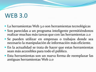 WEB 3.0 La herramientas Web 3.0 son herramientas tecnológicasSon parecidas a un programa inteligente permitiéndonos realizar muchas más tareas que con las herramientas 2.0Se pueden utilizar en empresas o trabajos donde sea necesario la manipulación de información más eficiente. En la actualidad se trata de hacer que estas herramientas sean más accesibles para todo el público. Esta herramientas son un nueva forma de reemplazar las antiguas herramientas Web 2.0