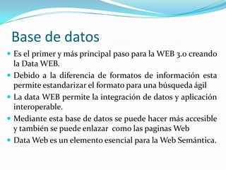 Base de datosEs el primer y más principal paso para la WEB 3.0 creando la Data WEB. Debido a la diferencia de formatos de información esta permite estandarizar el formato para una búsqueda ágil La data WEB permite la integración de datos y aplicación interoperable.Mediante esta base de datos se puede hacer más accesible  y también se puede enlazar  como las paginas WebData Web es un elemento esencial para la Web Semántica.
