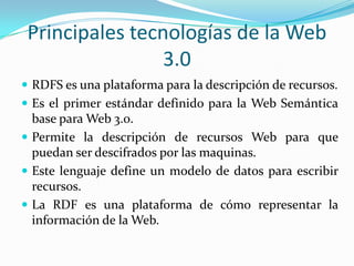 Principales tecnologías de la Web 3.0 RDFS es una plataforma para la descripción de recursos.Es el primer estándar definido para la Web Semántica base para Web 3.0. Permite la descripción de recursos Web para que puedan ser descifrados por las maquinas.Este lenguaje define un modelo de datos para escribir recursos.La RDF es una plataforma de cómo representar la información de la Web.   