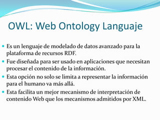OWL: Web Ontology LanguajeEs un lenguaje de modelado de datos avanzado para la plataforma de recursos RDF. Fue diseñada para ser usado en aplicaciones que necesitan procesar el contenido de la información. Esta opción no solo se limita a representar la información para el humano va más allá.Esta facilita un mejor mecanismo de interpretación de contenido Web que los mecanismos admitidos por XML.