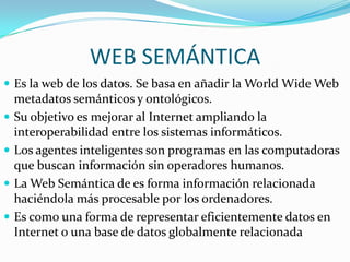 WEB SEMÁNTICAEs la web de los datos. Se basa en añadir la World Wide Web metadatos semánticos y ontológicos.Su objetivo es mejorar al Internet ampliando la interoperabilidad entre los sistemas informáticos.Los agentes inteligentes son programas en las computadoras que buscan información sin operadores humanos.La Web Semántica de es forma información relacionada haciéndola más procesable por los ordenadores.Es como una forma de representar eficientemente datos en Internet o una base de datos globalmente relacionada