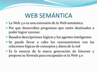 WEB SEMÁNTICALa Web 3.0 es una extensión de la Web semántica.Por que desarrollan programas que estén destinados a poder lograr razonar.Basados descripciones lógicas y los agentes inteligentes Se puede llevar a cabo los razonamientos con las relaciones lógicas de conceptos y datos de la redEs la esencia de la nueva generación de Internet y propone su fórmula para encapsular es la Web 3.o