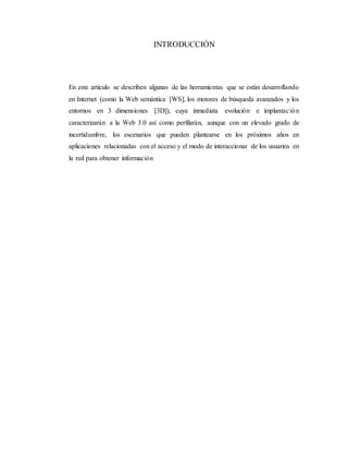 INTRODUCCIÓN
En este artículo se describen algunas de las herramientas que se están desarrollando
en Internet (como la Web semántica [WS], los motores de búsqueda avanzados y los
entornos en 3 dimensiones [3D]), cuya inmediata evolución e implantación
caracterizarán a la Web 3.0 así como perfilarán, aunque con un elevado grado de
incertidumbre, los escenarios que pueden plantearse en los próximos años en
aplicaciones relacionadas con el acceso y el modo de interaccionar de los usuarios en
la red para obtener información
 