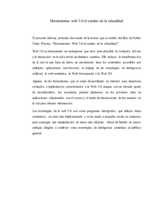 Herramientas web 3.0 el camino de la virtualidad
El presente informe pretende dar cuenta de la lectura que se realizó del libro de Esther
Vizán Pérezse, “Herramientas Web 3.0 el camino de la virtualidad”.
Web 3.0 es básicamente un neologismo que sirve para describir la evolución del uso
y la interacción en la red a través de distintos caminos. Ello incluye, la transformación
de la red en una base de datos, un movimiento hace los contenidos accesibles por
múltiples aplicaciones non-browser, el empuje de las tecnologías de inteligencia
artificial, la web semántica, la Web Geoespacial o la Web 3D.
Algunas de las herramientas que se están desarrollando en Internet cuya inmediata
evolución e implantación caracterizarán a la Web 3.0, aunque con un elevado grado
de incertidumbre, los escenarios pueden plantearse en los próximos años en
aplicaciones relacionadas con el acceso y el modo de interaccionar de los usuarios en
la red para obtener información.
Las tecnologías de la web 3.0, son como programas inteligentes, que utilizan datos
semánticos, en estas han implementado y se ha usado a pequeña escala en empresas
para conseguir una manipulación de datos más eficiente. Ahora ha habido un mayor
enfoque dirigido a conllevar estas tecnologías de inteligencia semántica al público
general.
 