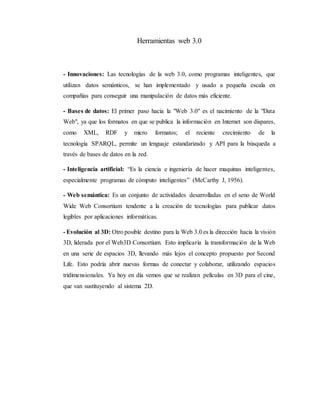 Herramientas web 3.0
- Innovaciones: Las tecnologías de la web 3.0, como programas inteligentes, que
utilizan datos semánticos, se han implementado y usado a pequeña escala en
compañías para conseguir una manipulación de datos más eficiente.
- Bases de datos: El primer paso hacia la "Web 3.0" es el nacimiento de la "Data
Web", ya que los formatos en que se publica la información en Internet son dispares,
como XML, RDF y micro formatos; el reciente crecimiento de la
tecnología SPARQL, permite un lenguaje estandarizado y API para la búsqueda a
través de bases de datos en la red.
- Inteligencia artificial: “Es la ciencia e ingeniería de hacer maquinas inteligentes,
especialmente programas de cómputo inteligentes” (McCarthy J, 1956).
- Web semántica: Es un conjunto de actividades desarrolladas en el seno de World
Wide Web Consortium tendente a la creación de tecnologías para publicar datos
legibles por aplicaciones informáticas.
- Evolución al 3D: Otro posible destino para la Web 3.0 es la dirección hacia la visión
3D, liderada por el Web3D Consortium. Esto implicaría la transformación de la Web
en una serie de espacios 3D, llevando más lejos el concepto propuesto por Second
Life. Esto podría abrir nuevas formas de conectar y colaborar, utilizando espacios
tridimensionales. Ya hoy en día vemos que se realizan películas en 3D para el cine,
que van sustituyendo al sistema 2D.
 